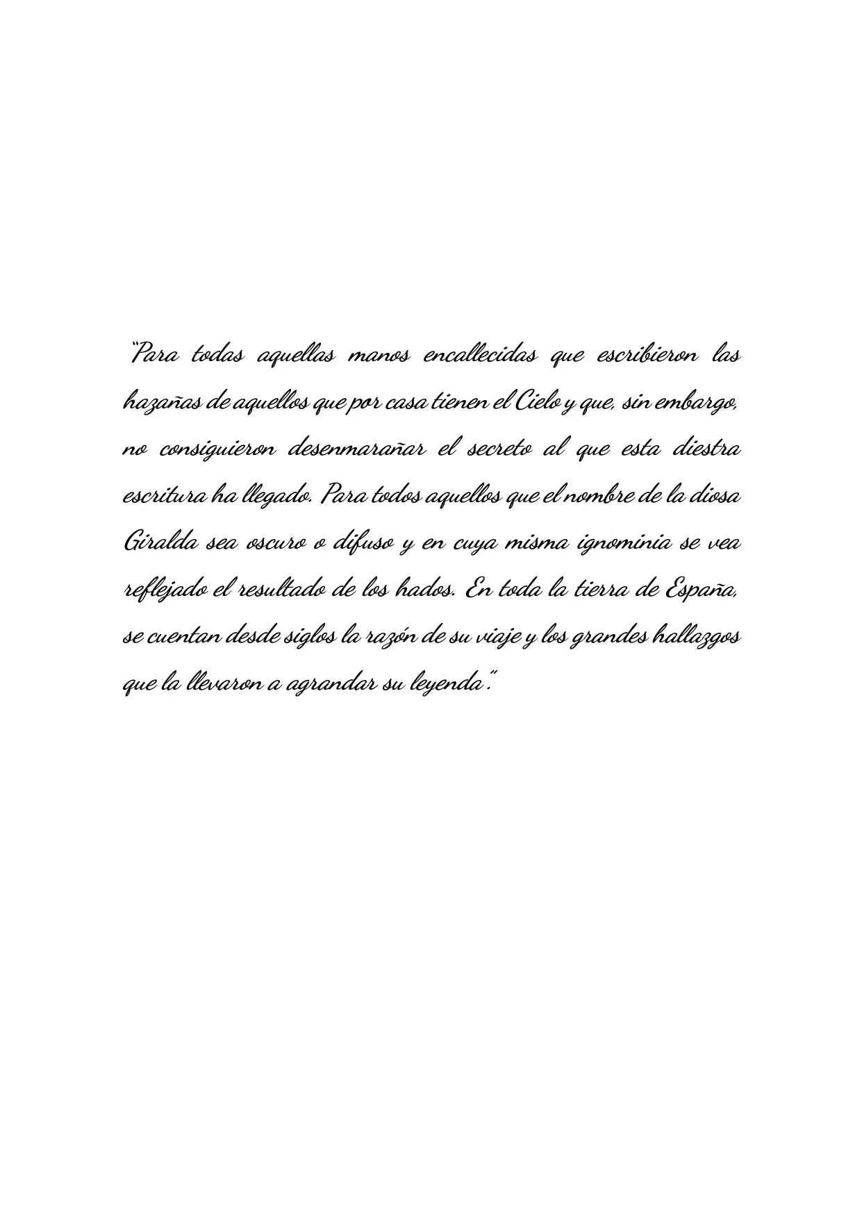 “Para todas aquellas manos encallecidas que escribieron las hazañas de aquellos que por casa tienen el Cielo y que, sin embargo, no consiguieron desenmarañar el secreto al que esta diestra escritura ha llegado. Para todos aquellos que el nombre de la diosa Giralda sea oscuro o difuso y en cuya misma ignominia se vea reflejado el resultado de los hados. En toda la tierra de España, 
             se cuentan desde siglos la razón de su viaje y los grandes hallazgos que la llevaron a agrandar su leyenda”. 